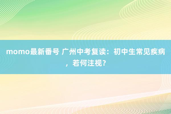 momo最新番号 广州中考复读：初中生常见疾病，若何注视？