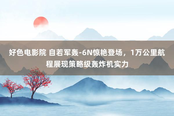 好色电影院 自若军轰-6N惊艳登场，1万公里航程展现策略级轰炸机实力