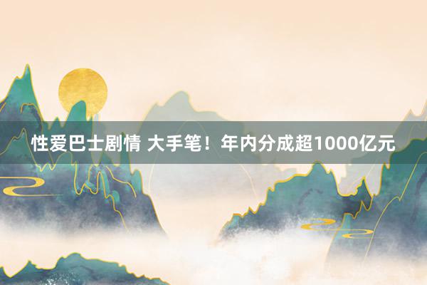 性爱巴士剧情 大手笔！年内分成超1000亿元