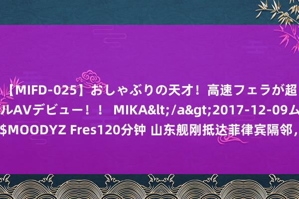 【MIFD-025】おしゃぶりの天才！高速フェラが超ヤバイ即尺黒ギャルAVデビュー！！ MIKA</a>2017-12-09ムーディーズ&$MOODYZ Fres120分钟 山东舰刚抵达菲律宾隔邻，菲军少将：中国航母还需几十年才有战力