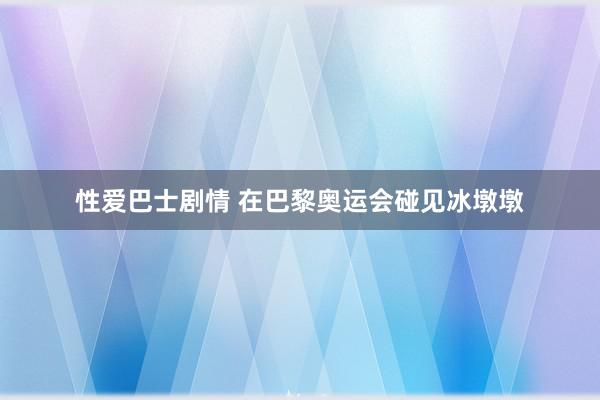 性爱巴士剧情 在巴黎奥运会碰见冰墩墩