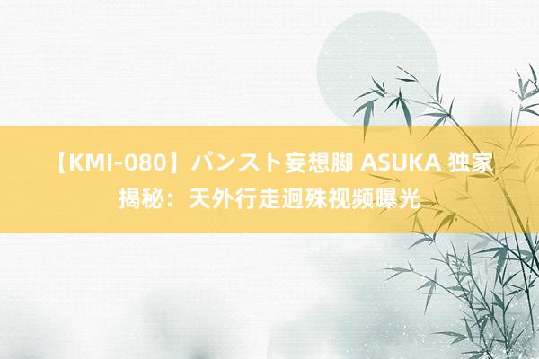 【KMI-080】パンスト妄想脚 ASUKA 独家揭秘：天外行走迥殊视频曝光