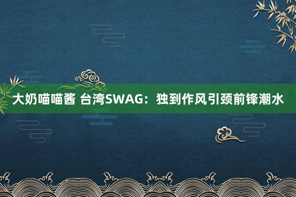 大奶喵喵酱 台湾SWAG：独到作风引颈前锋潮水