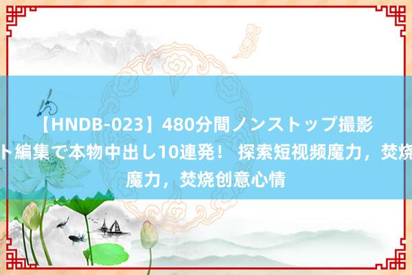 【HNDB-023】480分間ノンストップ撮影 ノーカット編集で本物中出し10連発！ 探索短视频魔力，焚烧创意心情