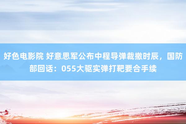 好色电影院 好意思军公布中程导弹裁撤时辰，国防部回话：055大驱实弹打靶要合手续