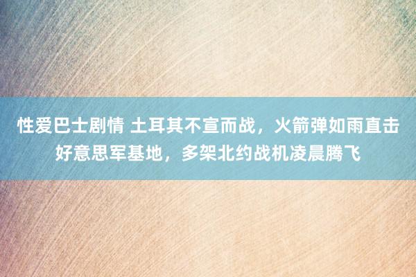 性爱巴士剧情 土耳其不宣而战，火箭弹如雨直击好意思军基地，多架北约战机凌晨腾飞