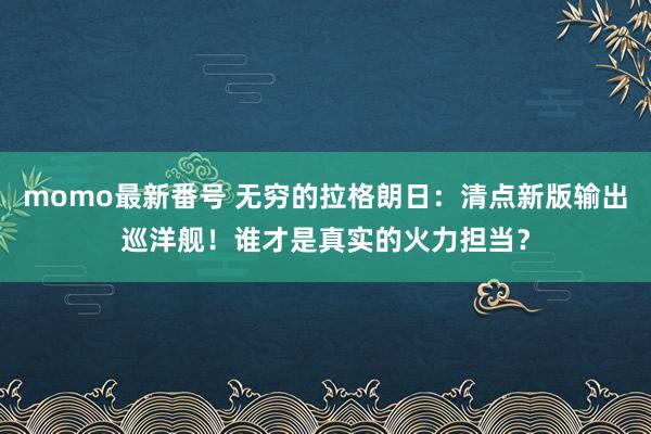 momo最新番号 无穷的拉格朗日：清点新版输出巡洋舰！谁才是真实的火力担当？