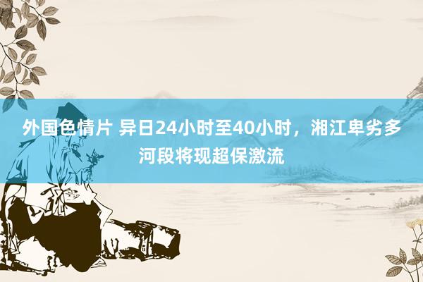 外国色情片 异日24小时至40小时，湘江卑劣多河段将现超保激流