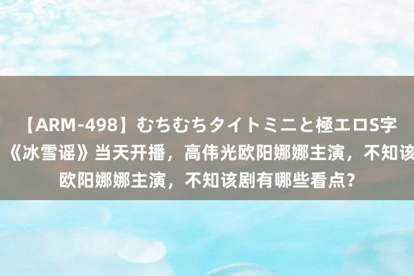 【ARM-498】むちむちタイトミニと極エロS字ライン 2 AIKA 《冰雪谣》当天开播，高伟光欧阳娜娜主演，不知该剧有哪些看点？