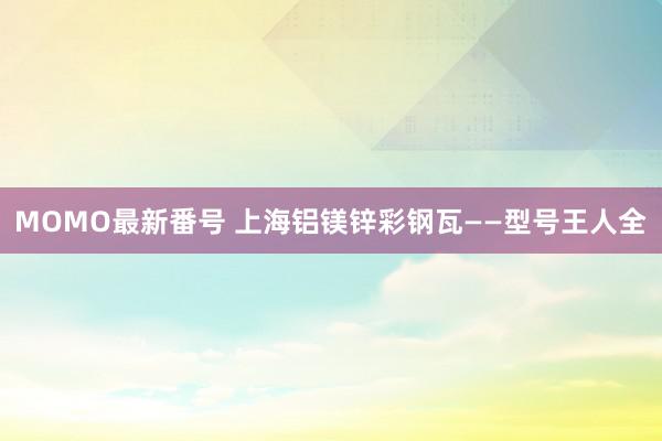 MOMO最新番号 上海铝镁锌彩钢瓦——型号王人全