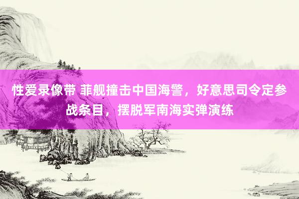 性爱录像带 菲舰撞击中国海警，好意思司令定参战条目，摆脱军南海实弹演练