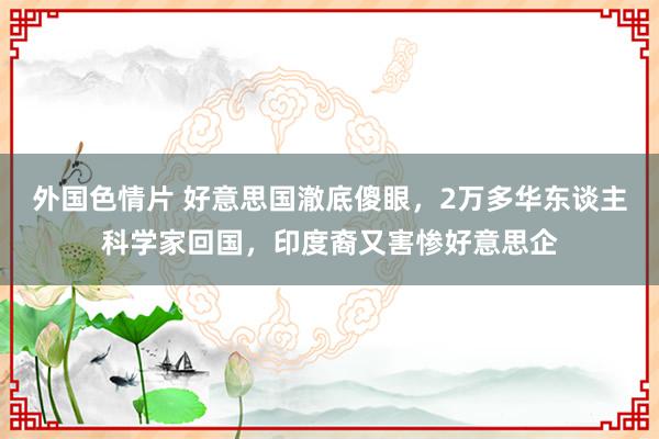 外国色情片 好意思国澈底傻眼，2万多华东谈主科学家回国，印度裔又害惨好意思企