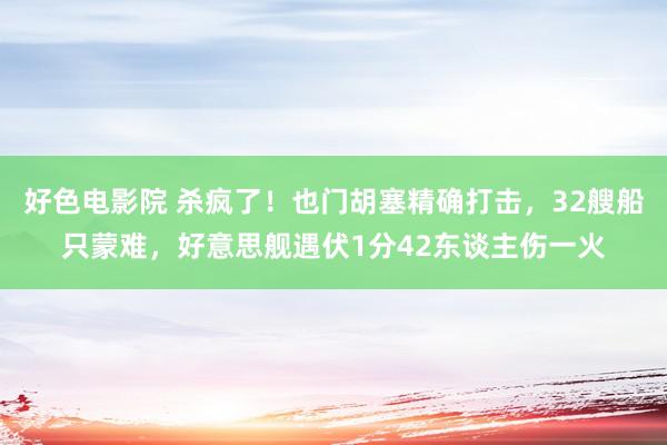 好色电影院 杀疯了！也门胡塞精确打击，32艘船只蒙难，好意思舰遇伏1分42东谈主伤一火