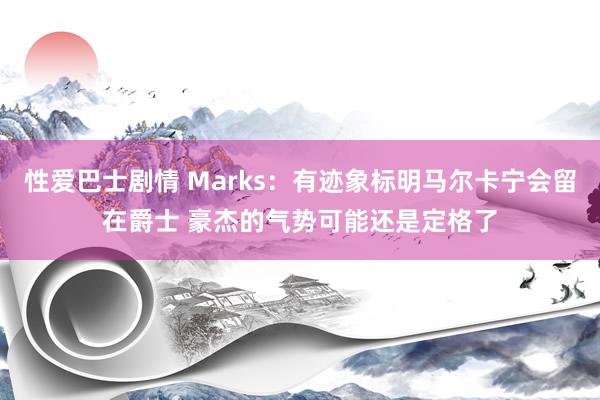 性爱巴士剧情 Marks：有迹象标明马尔卡宁会留在爵士 豪杰的气势可能还是定格了