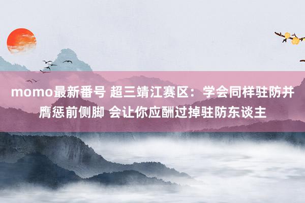 momo最新番号 超三靖江赛区：学会同样驻防并膺惩前侧脚 会让你应酬过掉驻防东谈主