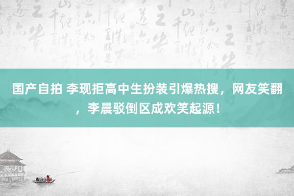 国产自拍 李现拒高中生扮装引爆热搜，网友笑翻，李晨驳倒区成欢笑起源！