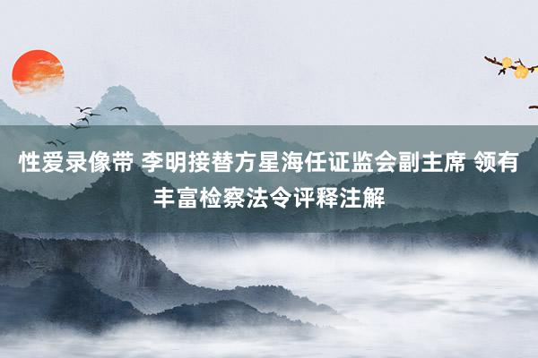 性爱录像带 李明接替方星海任证监会副主席 领有丰富检察法令评释注解