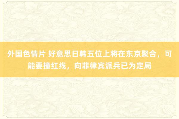 外国色情片 好意思日韩五位上将在东京聚合，可能要撞红线，向菲律宾派兵已为定局