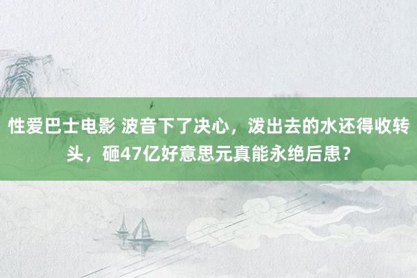 性爱巴士电影 波音下了决心，泼出去的水还得收转头，砸47亿好意思元真能永绝后患？