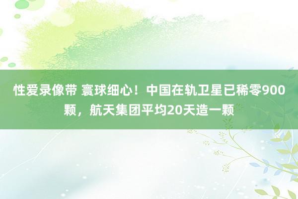 性爱录像带 寰球细心！中国在轨卫星已稀零900颗，航天集团平均20天造一颗