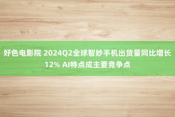 好色电影院 2024Q2全球智妙手机出货量同比增长12% AI特点成主要竞争点