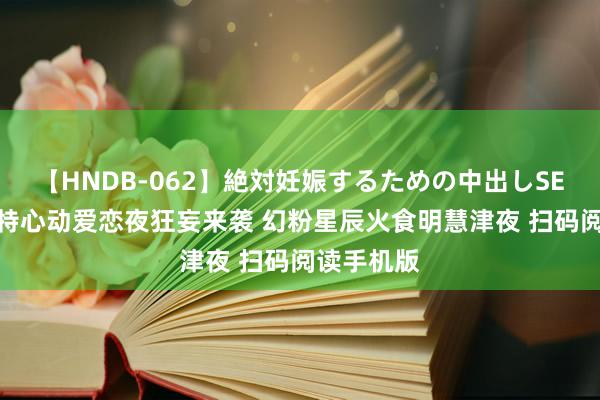 【HNDB-062】絶対妊娠するための中出しSEX！！ 方特心动爱恋夜狂妄来袭 幻粉星辰火食明慧津夜 扫码阅读手机版