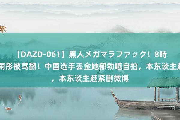 【DAZD-061】黒人メガマラファック！8時間 女星周雨彤被骂翻！中国选手丢金她郁勃晒自拍，本东谈主赶紧删微博