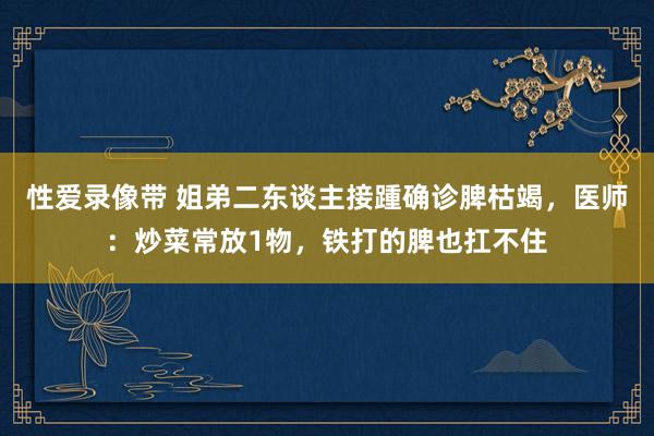 性爱录像带 姐弟二东谈主接踵确诊脾枯竭，医师：炒菜常放1物，铁打的脾也扛不住