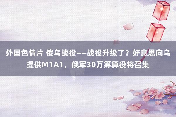 外国色情片 俄乌战役——战役升级了？好意思向乌提供M1A1，俄军30万筹算役将召集