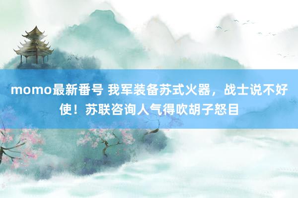 momo最新番号 我军装备苏式火器，战士说不好使！苏联咨询人气得吹胡子怒目