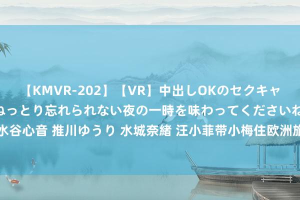 【KMVR-202】【VR】中出しOKのセクキャバにようこそ◆～濃密ねっとり忘れられない夜の一時を味わってくださいね◆～ 波多野結衣 AIKA 水谷心音 推川ゆうり 水城奈緒 汪小菲带小梅住欧洲旅社一晚3万，港媒描写大S折柳同东谈主不同命