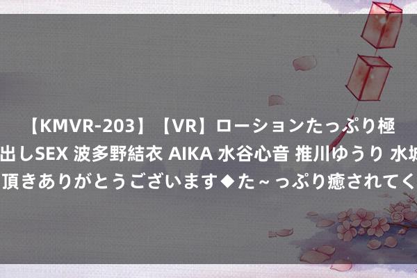 【KMVR-203】【VR】ローションたっぷり極上5人ソープ嬢と中出しSEX 波多野結衣 AIKA 水谷心音 推川ゆうり 水城奈緒 ～本日は御指名頂きありがとうございます◆た～っぷり癒されてくださいね◆～ 又来了！41岁高露给36岁景甜演妈，这让扮嫩演员还咋玩