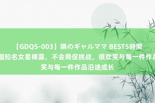 【GDQS-003】隣のギャルママ BEST5時間 Vol.2 韩国知名女星裸露，不会局促挑战，很欢笑与每一件作品沿途成长