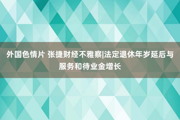 外国色情片 张捷财经不雅察|法定退休年岁延后与服务和待业金增长