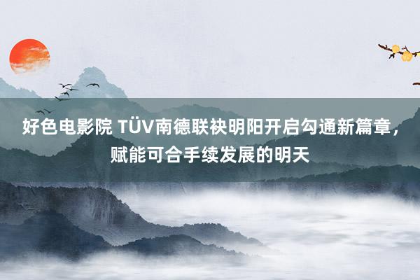 好色电影院 TÜV南德联袂明阳开启勾通新篇章，赋能可合手续发展的明天