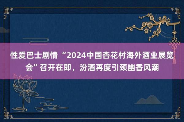 性爱巴士剧情 “2024中国杏花村海外酒业展览会”召开在即，汾酒再度引颈幽香风潮