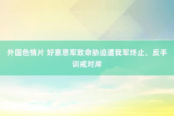 外国色情片 好意思军致命胁迫遭我军终止，反手训戒对岸