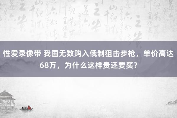 性爱录像带 我国无数购入俄制狙击步枪，单价高达68万，为什么这样贵还要买？