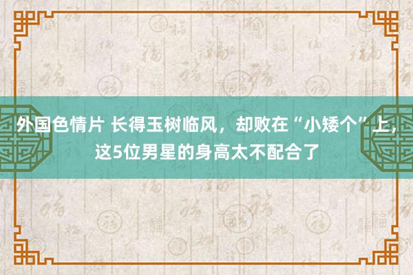 外国色情片 长得玉树临风，却败在“小矮个”上，这5位男星的身高太不配合了