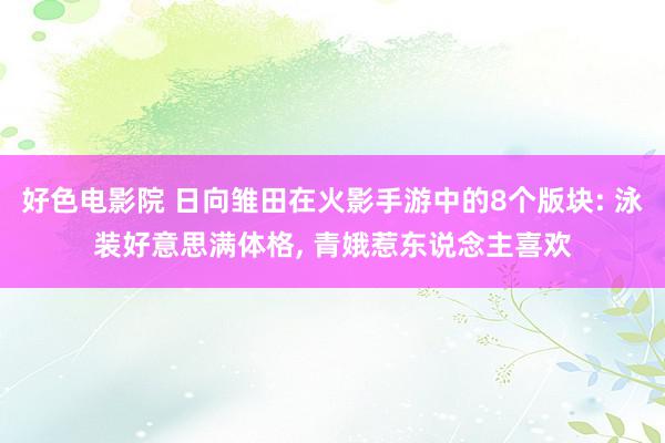 好色电影院 日向雏田在火影手游中的8个版块: 泳装好意思满体格, 青娥惹东说念主喜欢