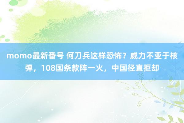 momo最新番号 何刀兵这样恐怖？威力不亚于核弹，108国条款阵一火，中国径直拒却