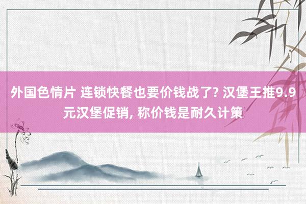 外国色情片 连锁快餐也要价钱战了? 汉堡王推9.9元汉堡促销, 称价钱是耐久计策