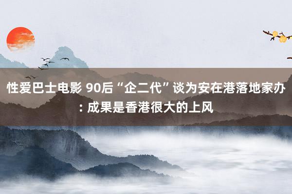 性爱巴士电影 90后“企二代”谈为安在港落地家办: 成果是香港很大的上风