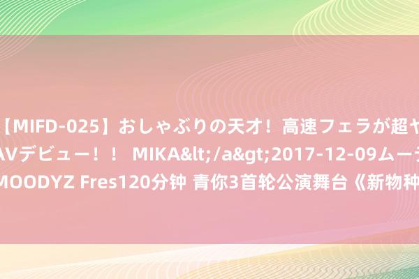 【MIFD-025】おしゃぶりの天才！高速フェラが超ヤバイ即尺黒ギャルAVデビュー！！ MIKA</a>2017-12-09ムーディーズ&$MOODYZ Fres120分钟 青你3首轮公演舞台《新物种》上线 孙滢皓绝好意思舞担再现少年魔力