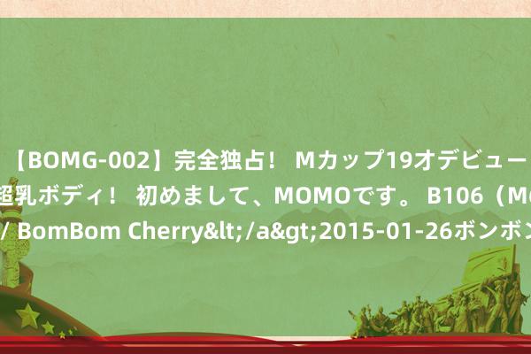 【BOMG-002】完全独占！ Mカップ19才デビュー！ 100万人に1人の超乳ボディ！ 初めまして、MOMOです。 B106（M65） W58 H85 / BomBom Cherry</a>2015-01-26ボンボンチェリー/妄想族&$BOMBO187分钟 《接招吧前辈》王祖蓝获称浓缩型艺东谈主共享效法诡秘