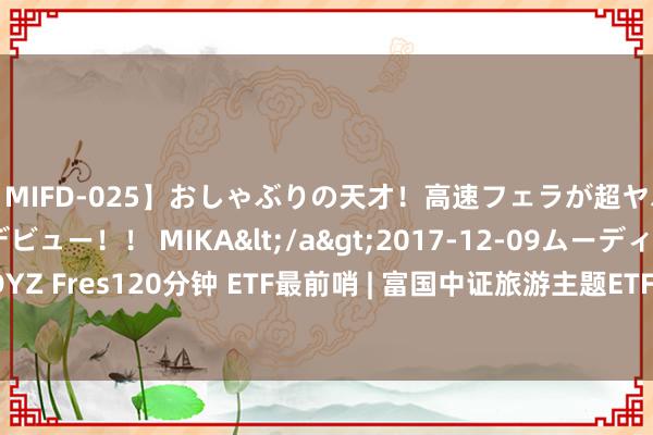 【MIFD-025】おしゃぶりの天才！高速フェラが超ヤバイ即尺黒ギャルAVデビュー！！ MIKA</a>2017-12-09ムーディーズ&$MOODYZ Fres120分钟 ETF最前哨 | 富国中证旅游主题ETF(159766)收平，臆造履行主题走弱，盈方微高潮8.42%