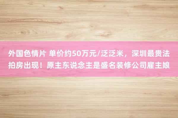 外国色情片 单价约50万元/泛泛米，深圳最贵法拍房出现！原主东说念主是盛名装修公司雇主娘