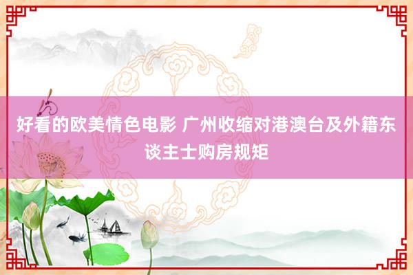 好看的欧美情色电影 广州收缩对港澳台及外籍东谈主士购房规矩