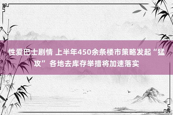 性爱巴士剧情 上半年450余条楼市策略发起“猛攻” 各地去库存举措将加速落实