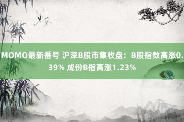 MOMO最新番号 沪深B股市集收盘：B股指数高涨0.39% 成份B指高涨1.23%